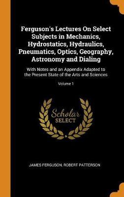 Ferguson's Lectures on Select Subjects in Mechanics, Hydrostatics, Hydraulics, Pneumatics, Optics, Geography, Astronomy and Dialing: With Notes and an Appendix Adapted to the Present State of the Arts and Sciences; Volume 1