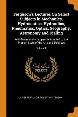 Ferguson's Lectures on Select Subjects in Mechanics, Hydrostatics, Hydraulics, Pneumatics, Optics, Geography, Astronomy and Dialing: With Notes and an Appendix Adapted to the Present State of the Arts and Sciences; Volume 1