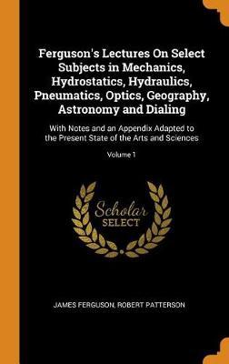 Ferguson's Lectures on Select Subjects in Mechanics, Hydrostatics, Hydraulics, Pneumatics, Optics, Geography, Astronomy and Dialing: With Notes and an Appendix Adapted to the Present State of the Arts and Sciences; Volume 1