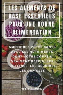 Les Aliments de Base Essentiels Pour Une Bonne Alimentation: Ameliorez Votre Sante Avec Les Nutriments Dont Votre Corps a Vraiment Besoin, Les Proteines, Les Glucides, Les Graisses