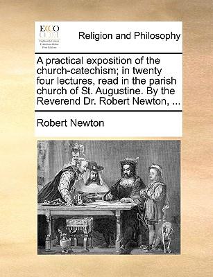 A Practical Exposition of the Church-Catechism; In Twenty Four Lectures, Read in the Parish Church of St. Augustine. by the Reverend Dr. Robert Newton, ...