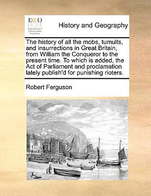 The History of All the Mobs, Tumults, and Insurrections in Great Britain, from William the Conqueror to the Present Time. to Which Is Added, the Act of Parliament and Proclamation Lately Publish'd for Punishing Rioters.