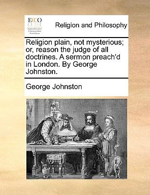 Religion Plain, Not Mysterious; Or, Reason the Judge of All Doctrines. a Sermon Preach'd in London. by George Johnston.