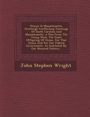 Illinois to Massachusetts, Greeting!: Conflicting Teachings of South Carolina and Massachusetts. a Plea from the Young West, the Giant Offspring of Union, for That Union and for Our Federal Government, as Instituted by Our Honored Fathers...