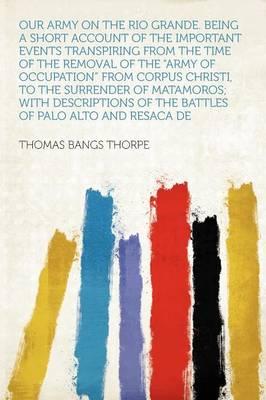 Our Army on the Rio Grande. Being a Short Account of the Important Events Transpiring from the Time of the Removal of the Army of Occupation from Corpus Christi, to the Surrender of Matamoros; With Descriptions of the Battles of Palo Alto and Resac
