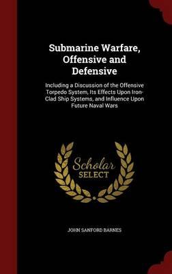 Submarine Warfare, Offensive and Defensive: Including a Discussion of the Offensive Torpedo System, Its Effects Upon Iron-Clad Ship Systems, and Influence Upon Future Naval Wars