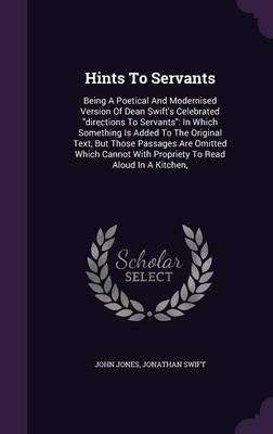 Hints to Servants: Being a Poetical and Modernised Version of Dean Swift's Celebrated Directions to Servants: In Which Something Is Added to the Original Text, But Those Passages Are Omitted Which Cannot with Propriety to Read Aloud in a Kitchen,