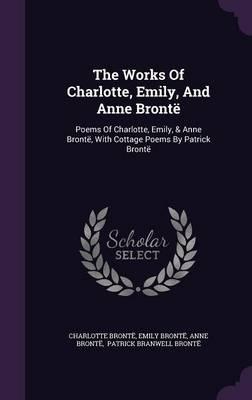 The Works of Charlotte, Emily, and Anne Bronte: Poems of Charlotte, Emily, & Anne Bronte, with Cottage Poems by Patrick Bronte