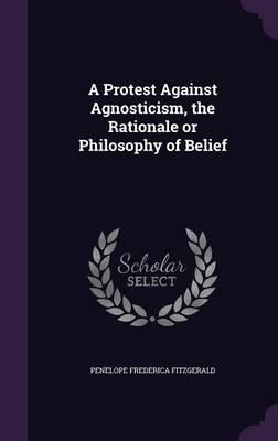 A Protest Against Agnosticism, the Rationale or Philosophy of Belief