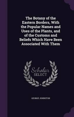 The Botany of the Eastern Borders, with the Popular Names and Uses of the Plants, and of the Customs and Beliefs Which Have Been Associated with Them
