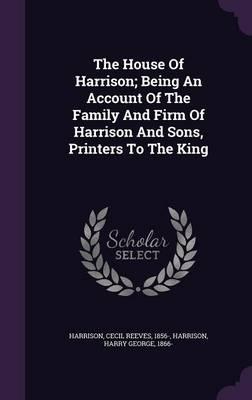 The House of Harrison; Being an Account of the Family and Firm of Harrison and Sons, Printers to the King