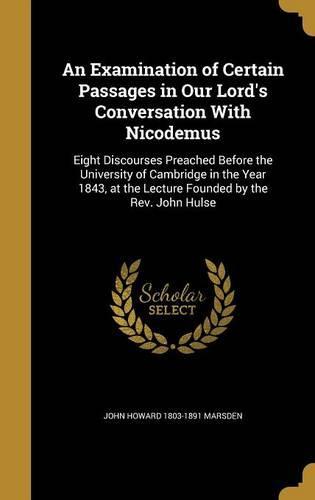 An Examination of Certain Passages in Our Lord's Conversation with Nicodemus: Eight Discourses Preached Before the University of Cambridge in the Year 1843, at the Lecture Founded by the REV. John Hulse