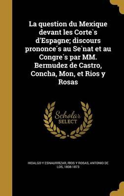 La Question Du Mexique Devant Les Corte S D'Espagne; Discours Prononce S Au Se Nat Et Au Congre S Par MM. Bermudez de Castro, Concha, Mon, Et Rios y Rosas