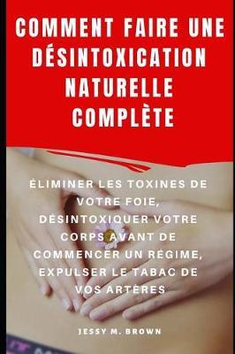 Comment Faire Une Desintoxication Naturelle Complete: Eliminer Les Toxines de Votre Foie, Desintoxiquer Votre Corps Avant de Commencer Un Regime, Expulser Le Tabac De Vos Arteres