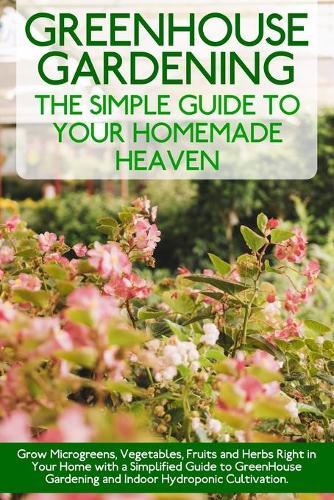 Greenhouse Gardening: Grow Microgreens, Vegetables, Fruits and Herbs Right in Your Home with a Simplified Guide to GreenHouse Gardening and Indoor Hydroponic Cultivation. - June 2021 Edition -