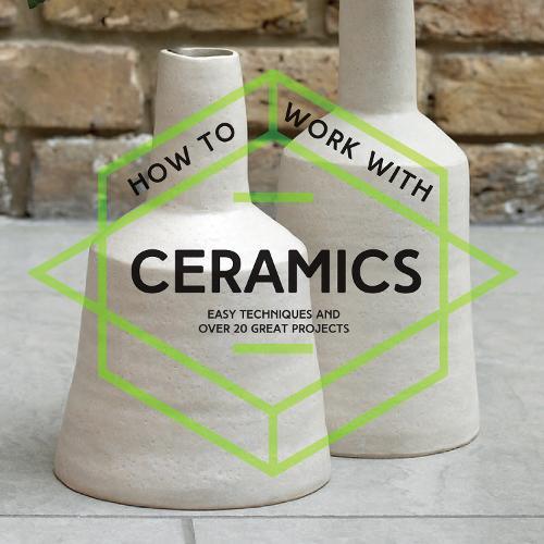 How To Work With Ceramics: Easy Techniques and Over 20 Great Projects