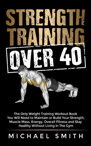 Strength Training Over 40: The Only Weight Training Workout Book You Will Need to Maintain or Build Your Strength, Muscle Mass, Energy, Overall Fitness and Stay Healthy Without Living in the Gym