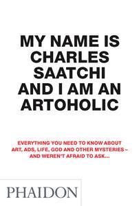 My Name Is Charles Saatchi And I Am An Artoholic: Everything You Need To Know About Art, Ads, Life, God And Other Mysteries And Weren't Afraid To Ask